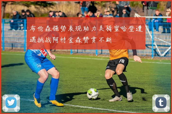 布伦森强势表现助力美骑蜜哈登遭遇挑战阿特金森赞赏不断