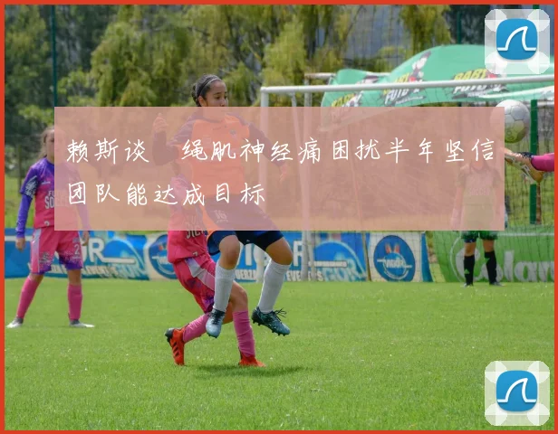 赖斯谈腘绳肌神经痛困扰半年坚信团队能达成目标
