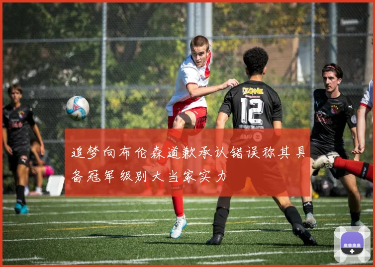 追梦向布伦森道歉承认错误称其具备冠军级别大当家实力