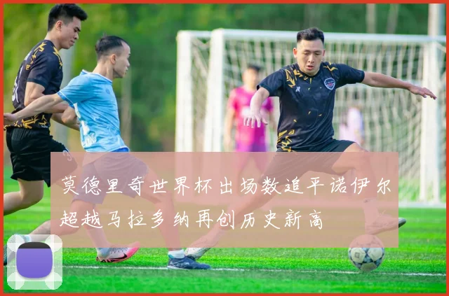 莫德里奇世界杯出场数追平诺伊尔超越马拉多纳再创历史新高