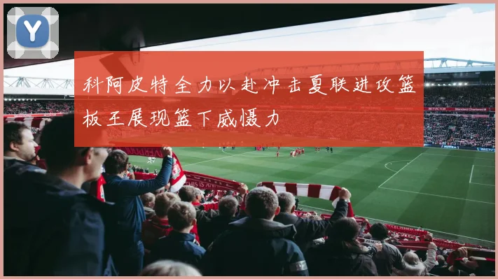 科阿皮特全力以赴冲击夏联进攻篮板王展现篮下威慑力