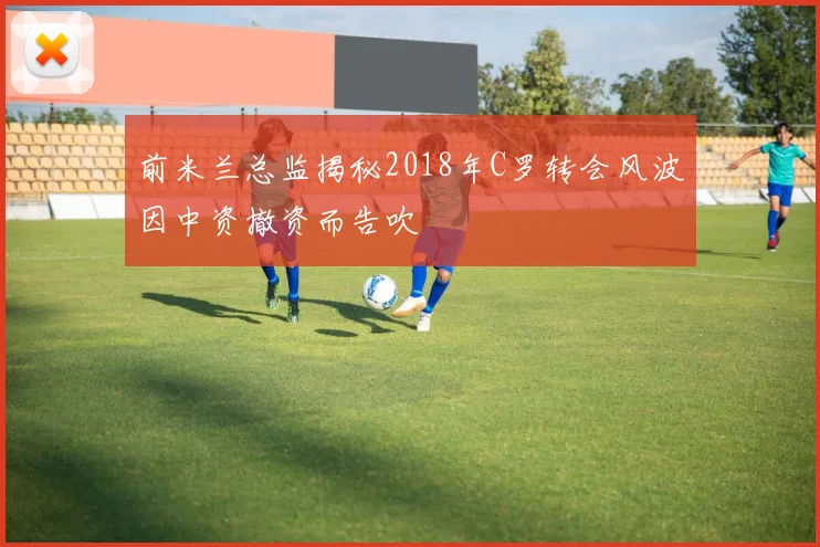 前米兰总监揭秘2018年C罗转会风波因中资撤资而告吹
