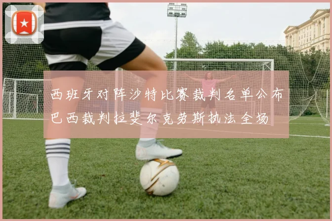 西班牙对阵沙特比赛裁判名单公布巴西裁判拉斐尔克劳斯执法全场