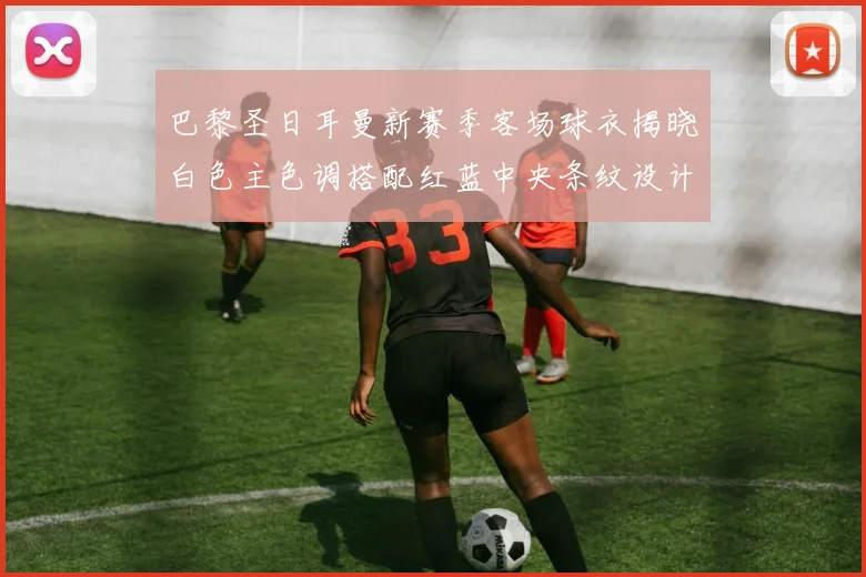 巴黎圣日耳曼新赛季客场球衣揭晓白色主色调搭配红蓝中央条纹设计