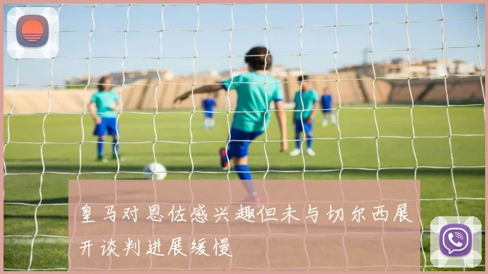 皇马对恩佐感兴趣但未与切尔西展开谈判进展缓慢