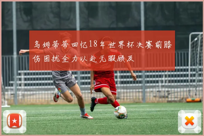 乌姆蒂蒂回忆18年世界杯决赛前膝伤困扰全力以赴无暇顾及