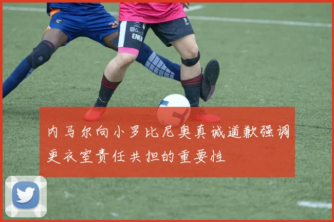 内马尔向小罗比尼奥真诚道歉强调更衣室责任共担的重要性