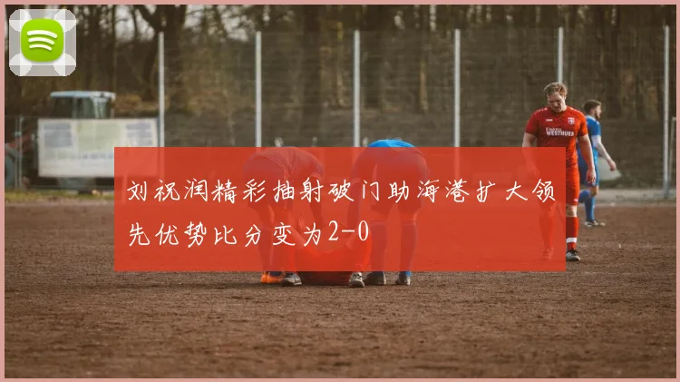 刘祝润精彩抽射破门助海港扩大领先优势比分变为2-0